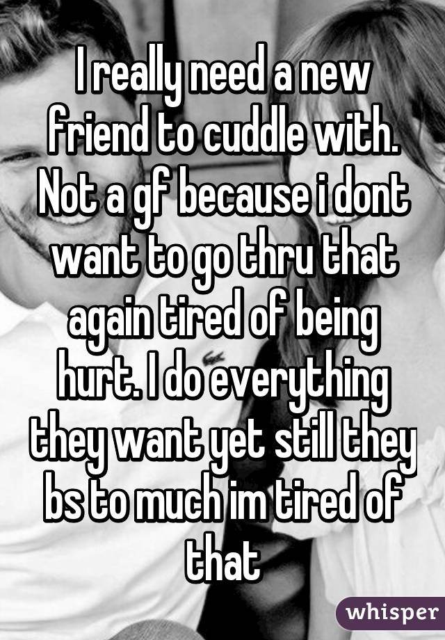 I really need a new friend to cuddle with. Not a gf because i dont want to go thru that again tired of being hurt. I do everything they want yet still they bs to much im tired of that