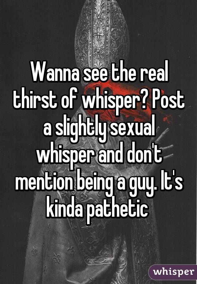 Wanna see the real thirst of whisper? Post a slightly sexual whisper and don't mention being a guy. It's kinda pathetic 