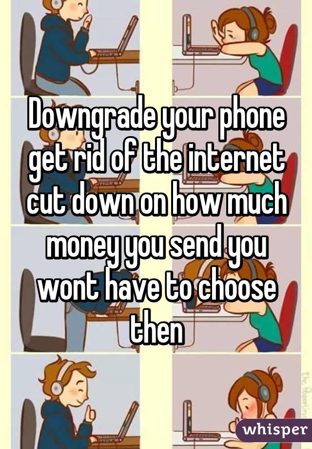 Downgrade your phone get rid of the internet cut down on how much money you send you wont have to choose then