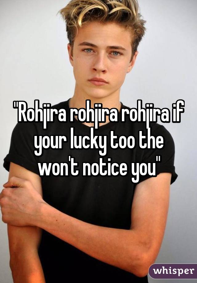 "Rohjira rohjira rohjira if your lucky too the won't notice you"