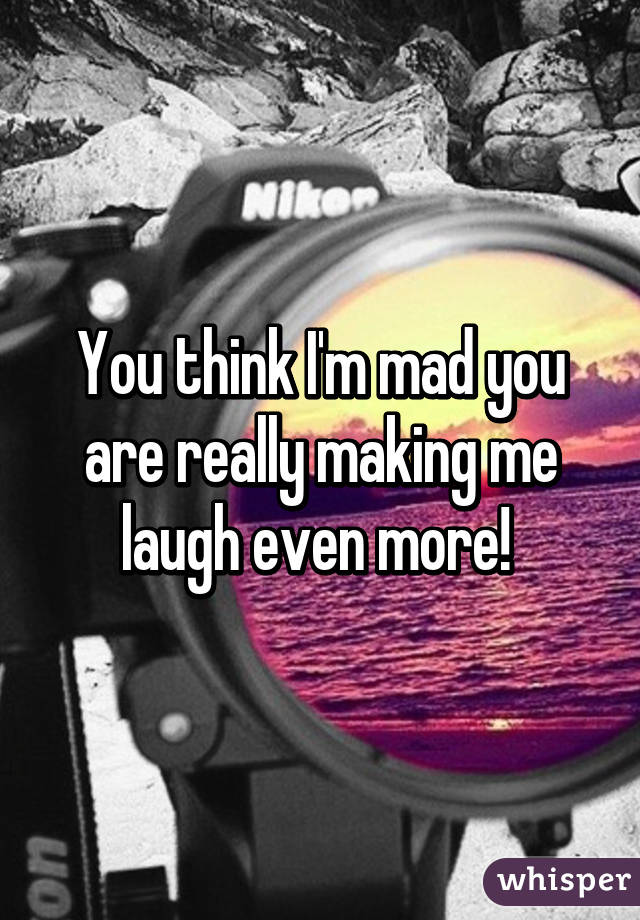 You think I'm mad you are really making me laugh even more! 