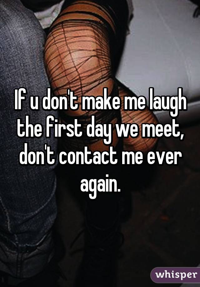 If u don't make me laugh the first day we meet, don't contact me ever again.