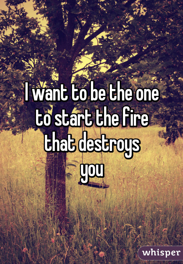 I want to be the one
to start the fire
that destroys
you