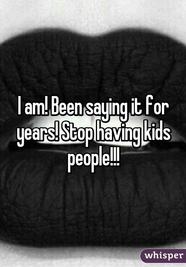 I am! Been saying it for years! Stop having kids people!!!