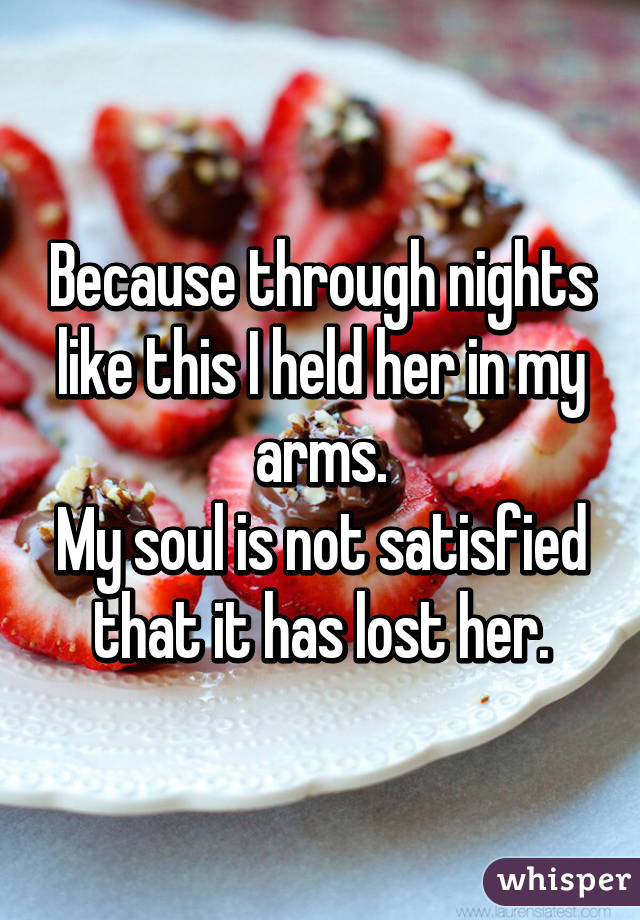 Because through nights like this I held her in my arms.
My soul is not satisfied that it has lost her.