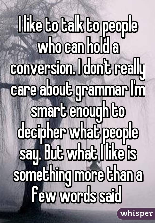 I like to talk to people who can hold a conversion. I don't really care about grammar I'm smart enough to decipher what people say. But what I like is something more than a few words said 