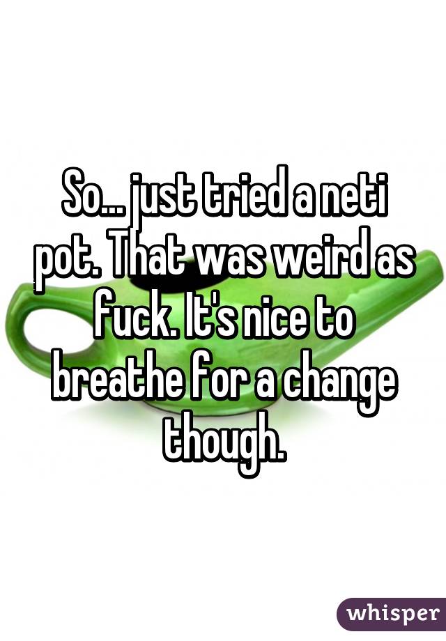 So... just tried a neti pot. That was weird as fuck. It's nice to breathe for a change though.