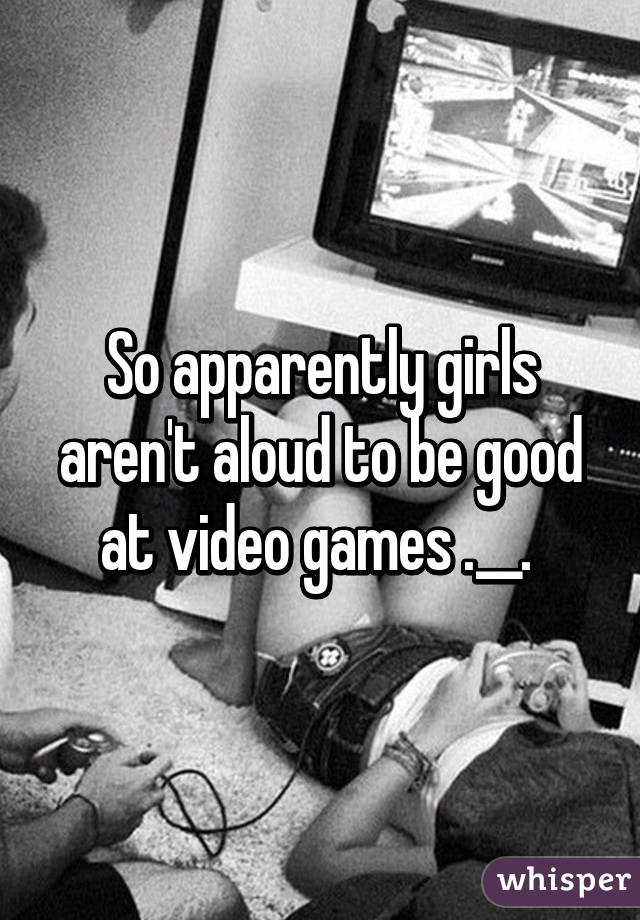 So apparently girls aren't aloud to be good at video games .__. 