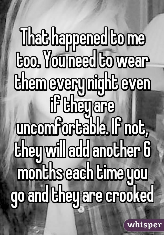 That happened to me too. You need to wear them every night even if they are uncomfortable. If not, they will add another 6 months each time you go and they are crooked