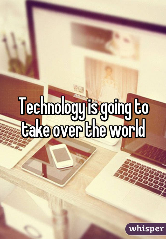 Technology is going to take over the world