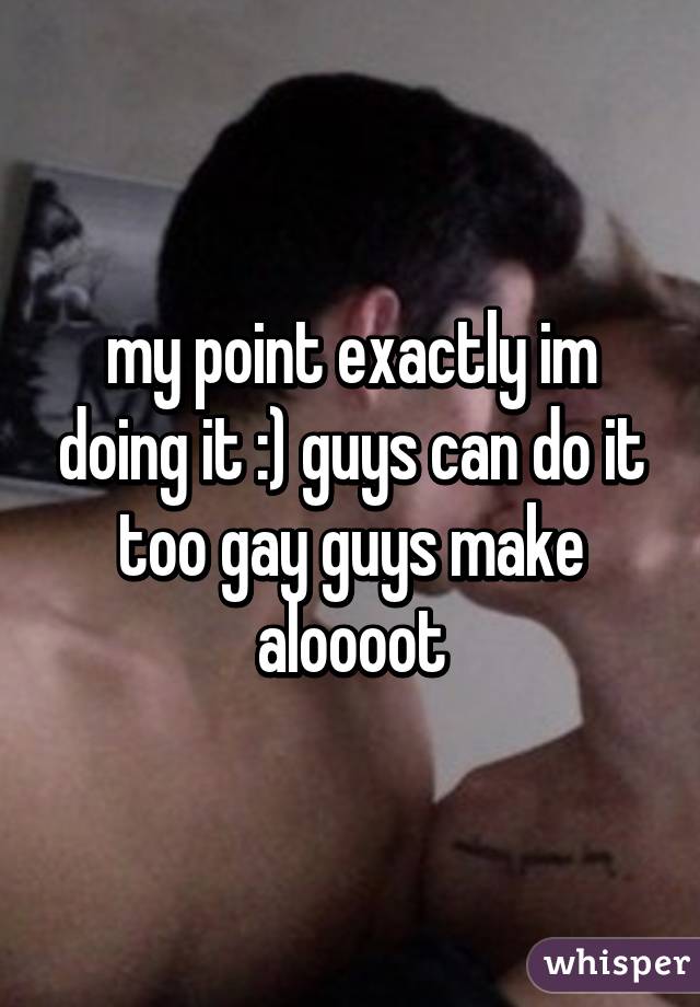 my point exactly im doing it :) guys can do it too gay guys make aloooot