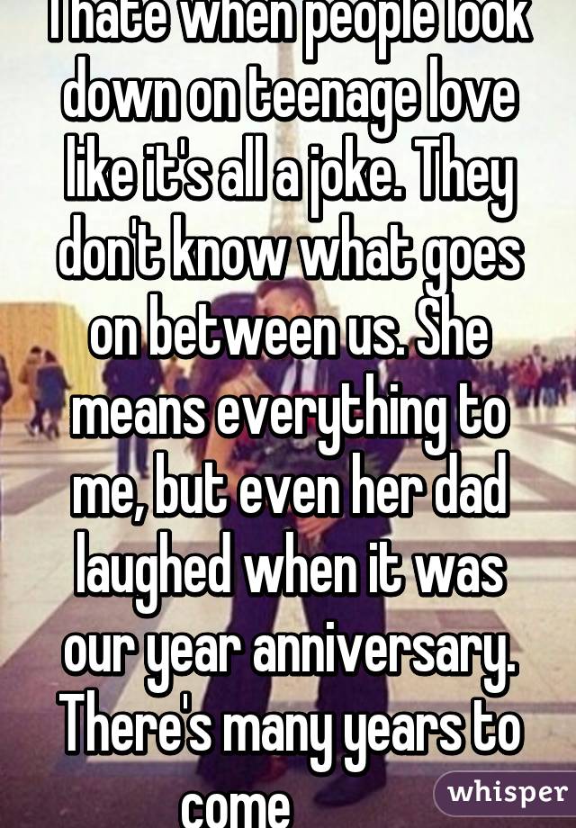 I hate when people look down on teenage love like it's all a joke. They don't know what goes on between us. She means everything to me, but even her dad laughed when it was our year anniversary. There's many years to come          