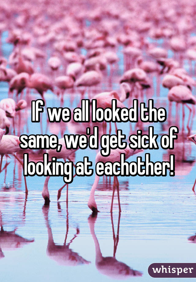 If we all looked the same, we'd get sick of looking at eachother!