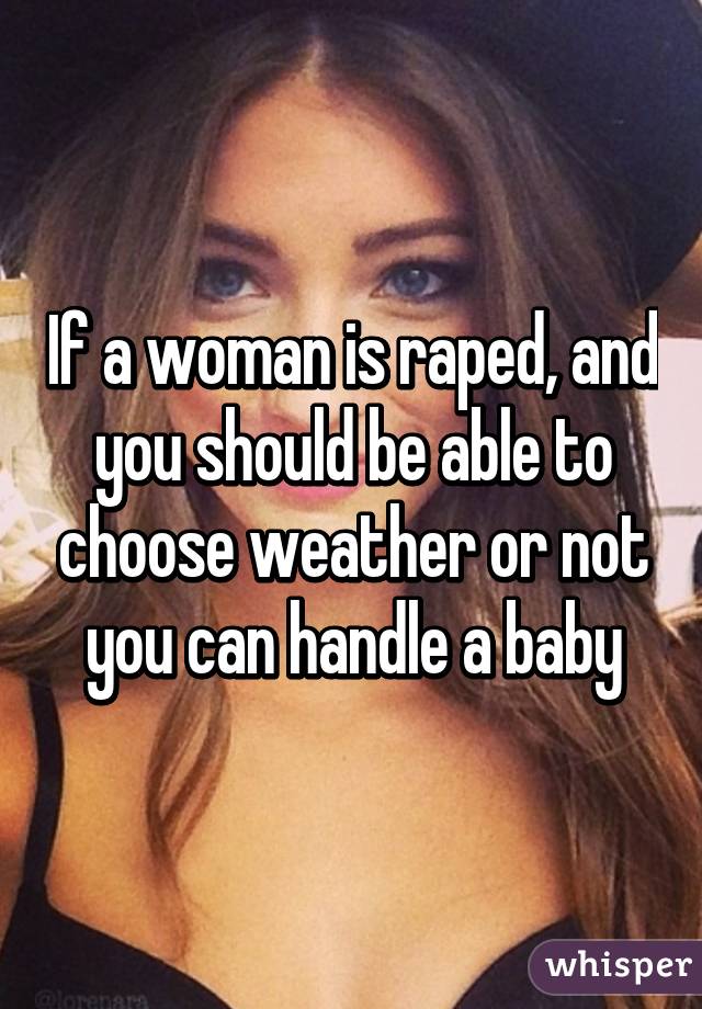 If a woman is raped, and you should be able to choose weather or not you can handle a baby