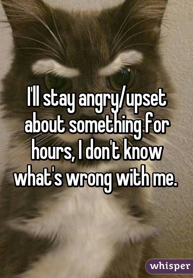 I'll stay angry/upset about something for hours, I don't know what's wrong with me. 