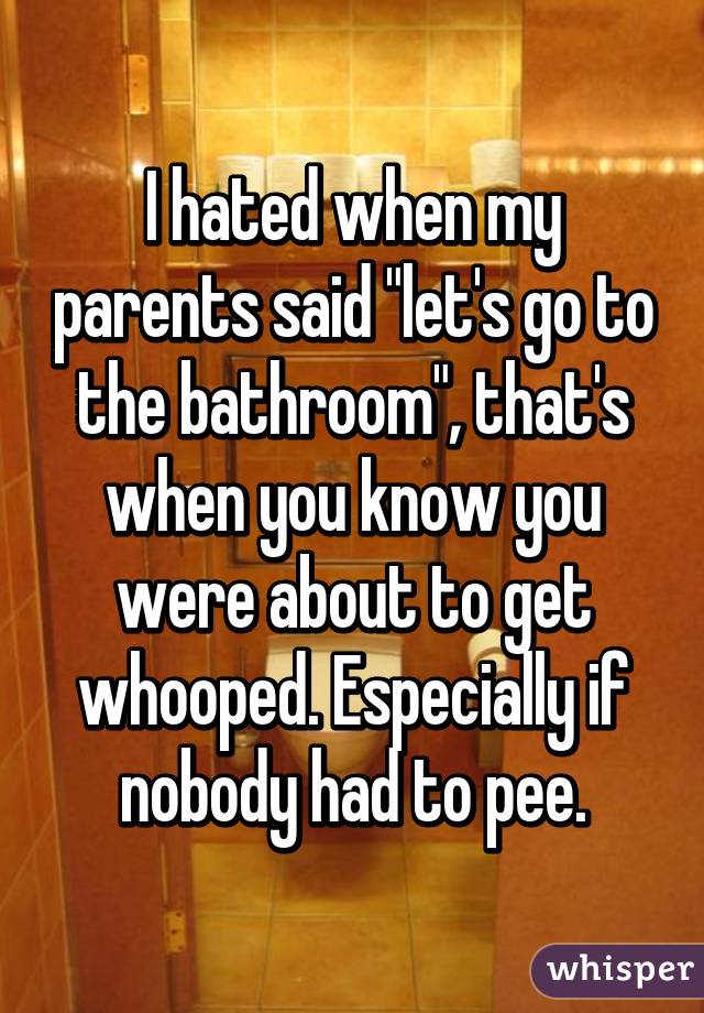 I hated when my parents said "let's go to the bathroom", that's when you know you were about to get whooped. Especially if nobody had to pee.