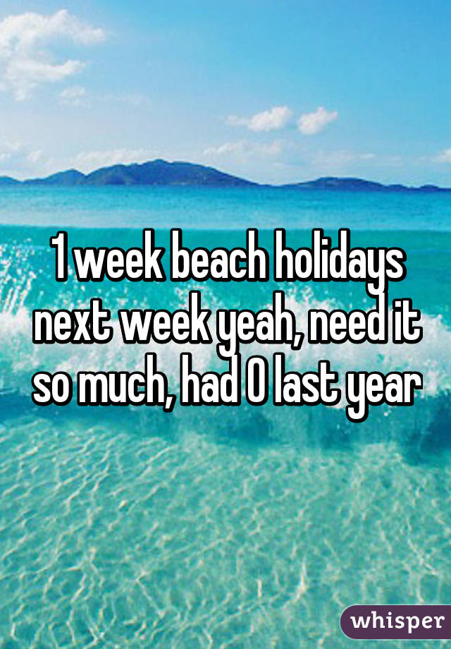 1 week beach holidays next week yeah, need it so much, had 0 last year