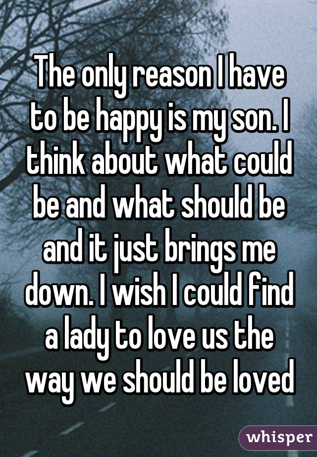 The only reason I have to be happy is my son. I think about what could be and what should be and it just brings me down. I wish I could find a lady to love us the way we should be loved