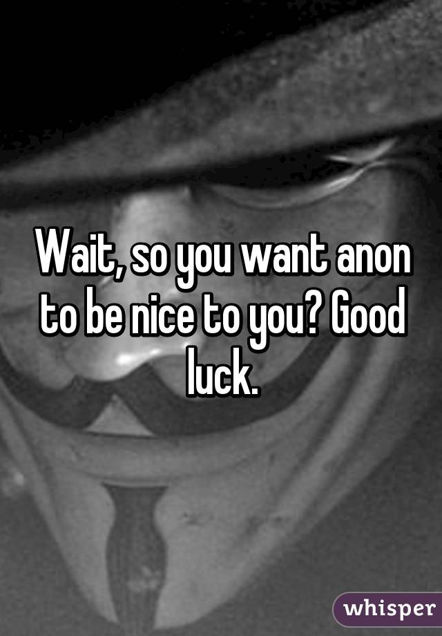 Wait, so you want anon to be nice to you? Good luck.