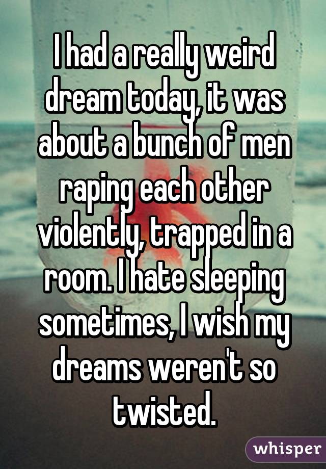 I had a really weird dream today, it was about a bunch of men raping each other violently, trapped in a room. I hate sleeping sometimes, I wish my dreams weren't so twisted.