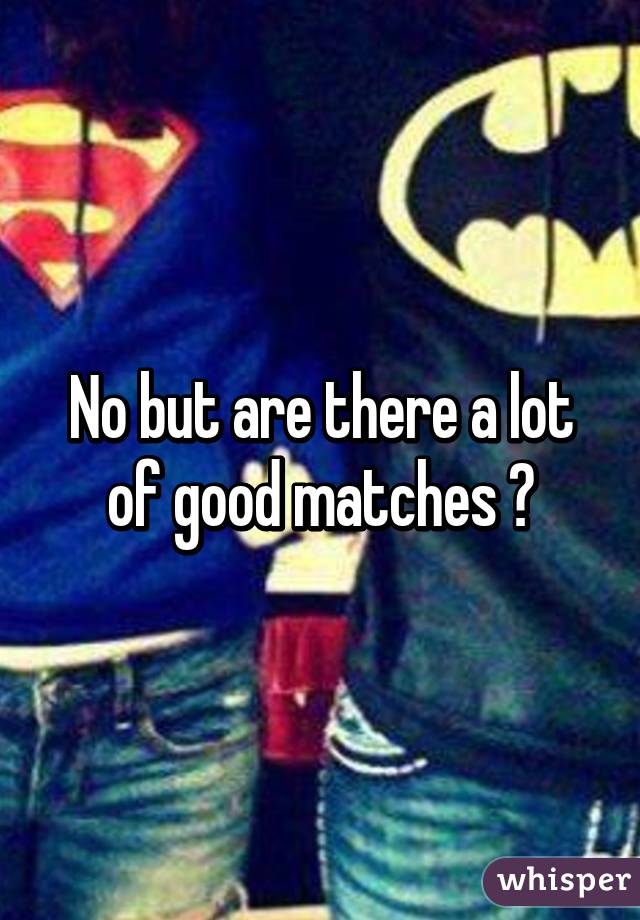 No but are there a lot of good matches ?