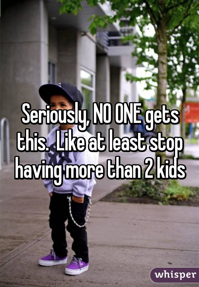 Seriously, NO ONE gets this.  Like at least stop having more than 2 kids