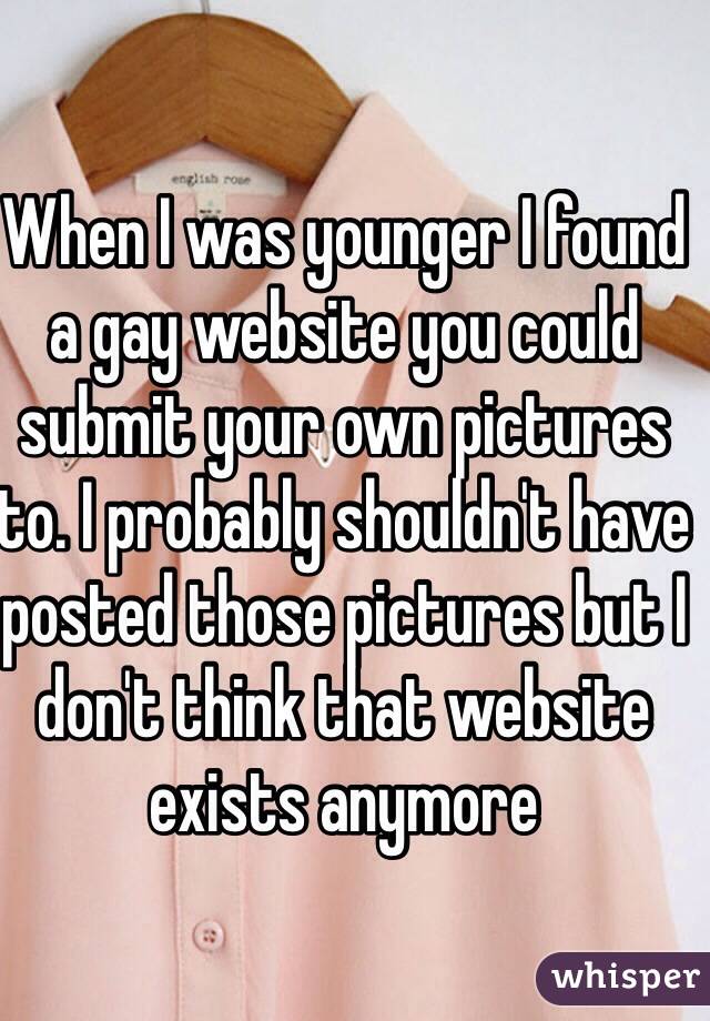 When I was younger I found a gay website you could submit your own pictures to. I probably shouldn't have posted those pictures but I don't think that website exists anymore 