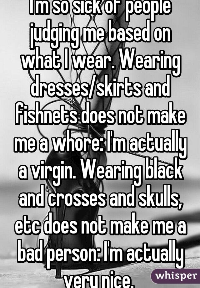 I'm so sick of people judging me based on what I wear. Wearing dresses/skirts and fishnets does not make me a whore: I'm actually a virgin. Wearing black and crosses and skulls, etc does not make me a bad person: I'm actually very nice. 