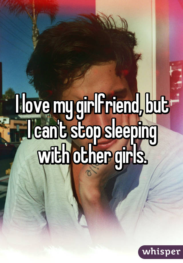 I love my girlfriend, but I can't stop sleeping with other girls.