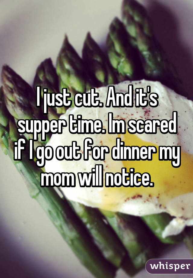 I just cut. And it's supper time. Im scared if I go out for dinner my mom will notice.