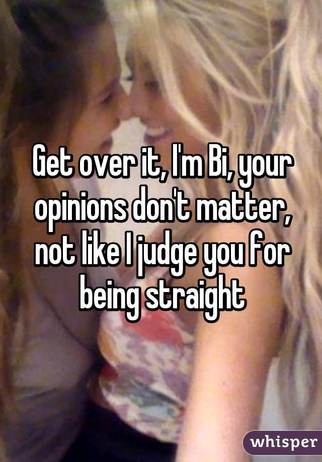 Get over it, I'm Bi, your opinions don't matter, not like I judge you for being straight