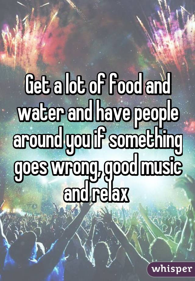 Get a lot of food and water and have people around you if something goes wrong, good music and relax 