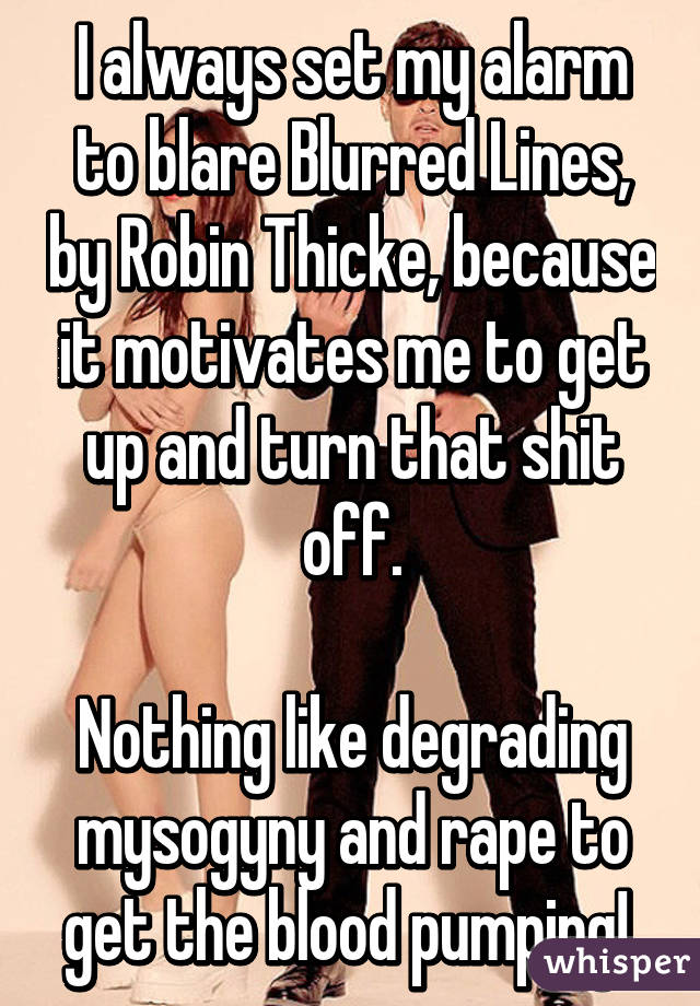 I always set my alarm to blare Blurred Lines, by Robin Thicke, because it motivates me to get up and turn that shit off.

Nothing like degrading mysogyny and rape to get the blood pumping! 