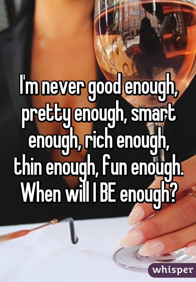 I'm never good enough, pretty enough, smart enough, rich enough, thin enough, fun enough. When will I BE enough?