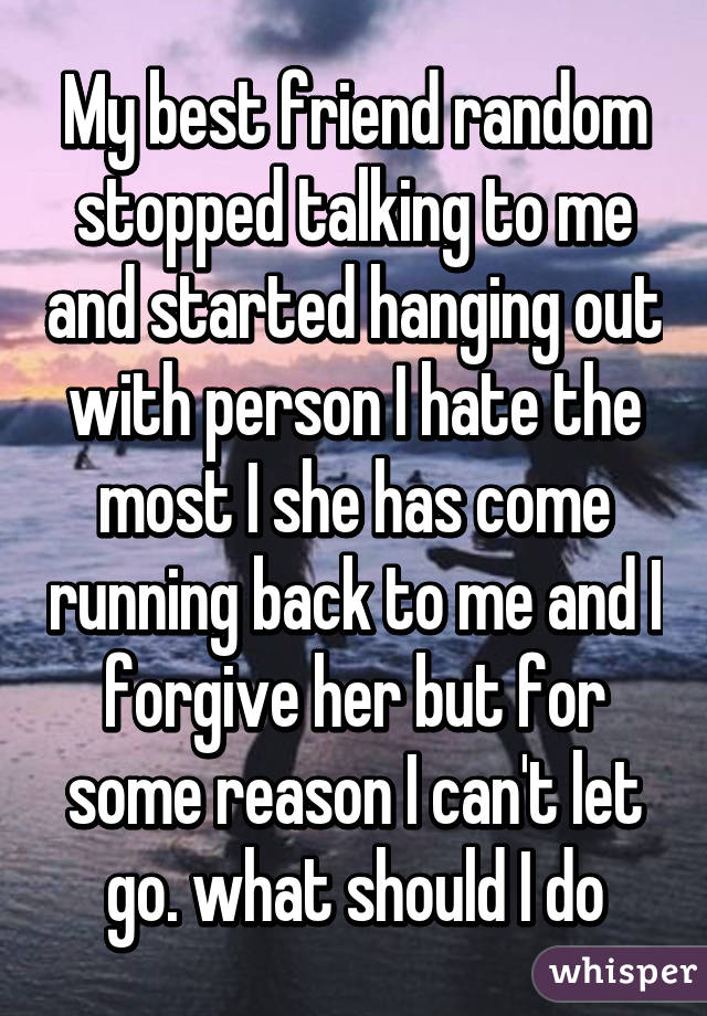 My best friend random stopped talking to me and started hanging out with person I hate the most I she has come running back to me and I forgive her but for some reason I can't let go. what should I do