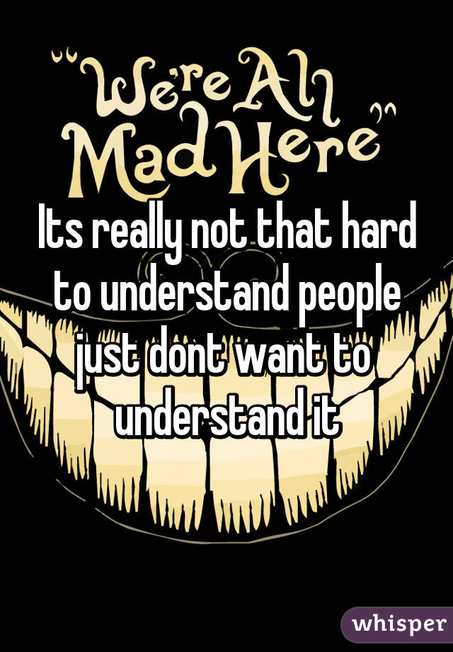 Its really not that hard to understand people just dont want to  understand it