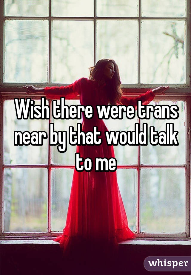 Wish there were trans near by that would talk to me