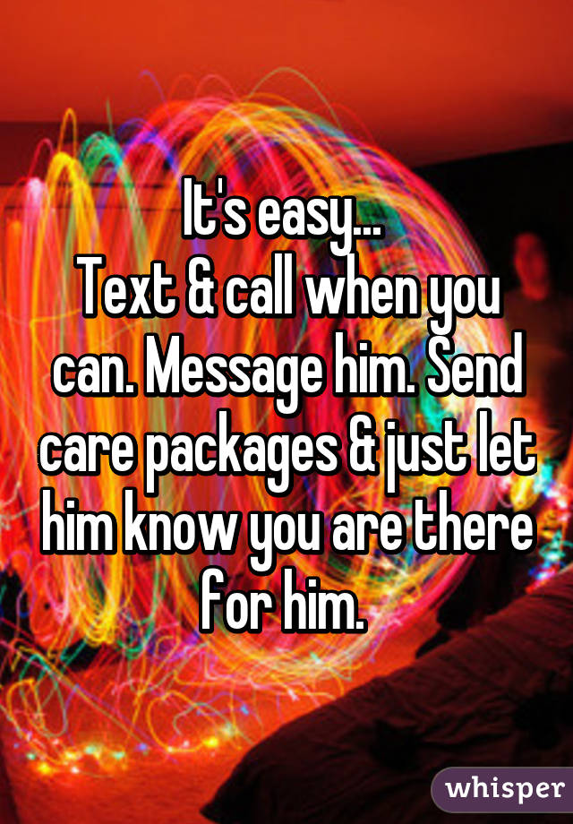 It's easy... 
Text & call when you can. Message him. Send care packages & just let him know you are there for him. 