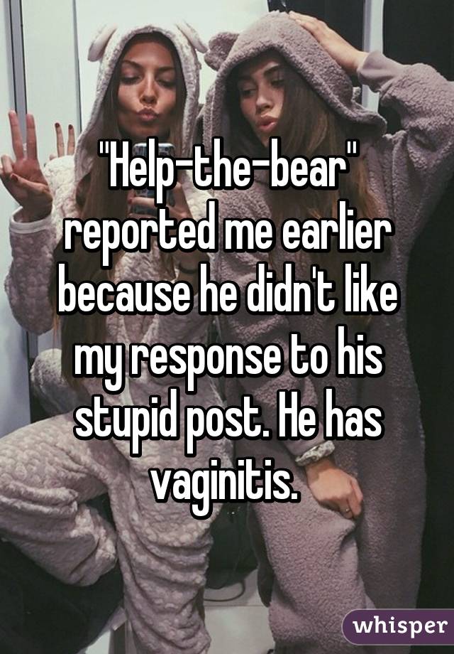 "Help-the-bear" reported me earlier because he didn't like my response to his stupid post. He has vaginitis. 