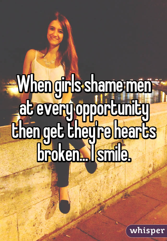 When girls shame men at every opportunity then get they're hearts broken... I smile.