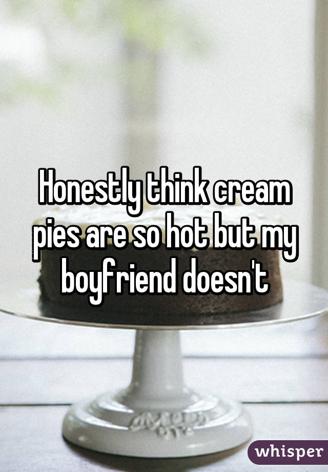 Honestly think cream pies are so hot but my boyfriend doesn't