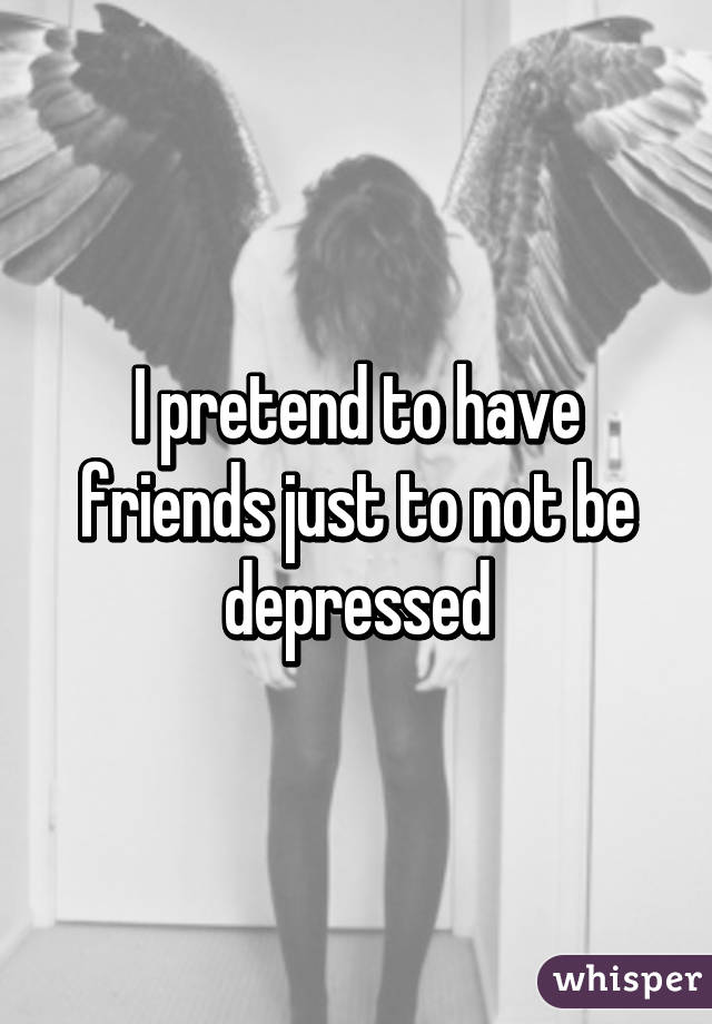 I pretend to have friends just to not be depressed