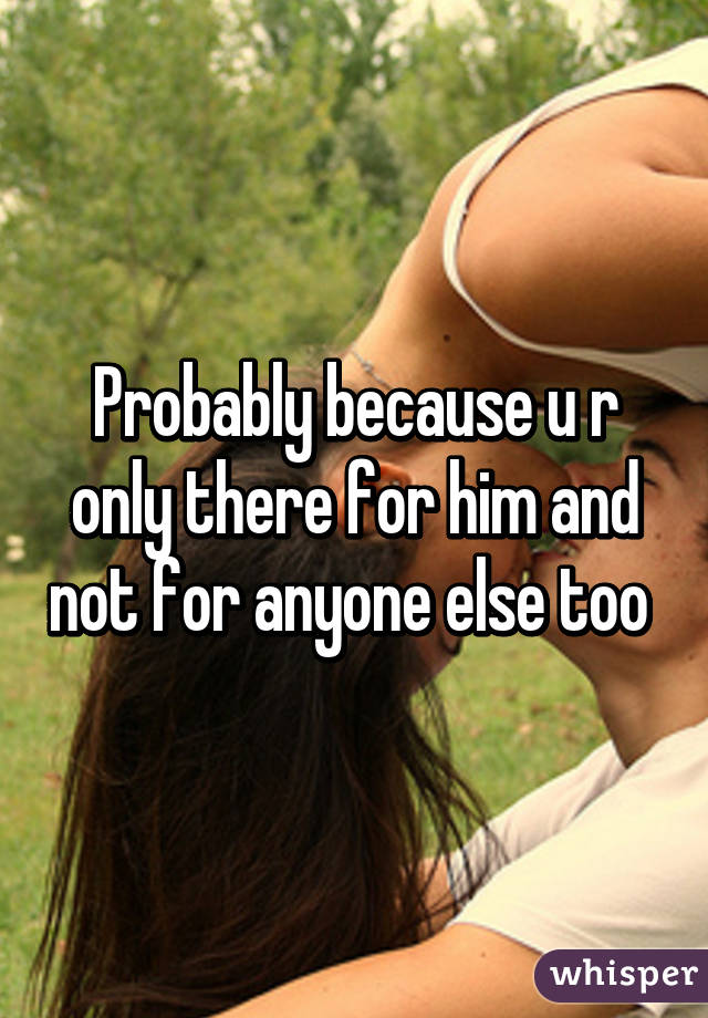 Probably because u r only there for him and not for anyone else too 