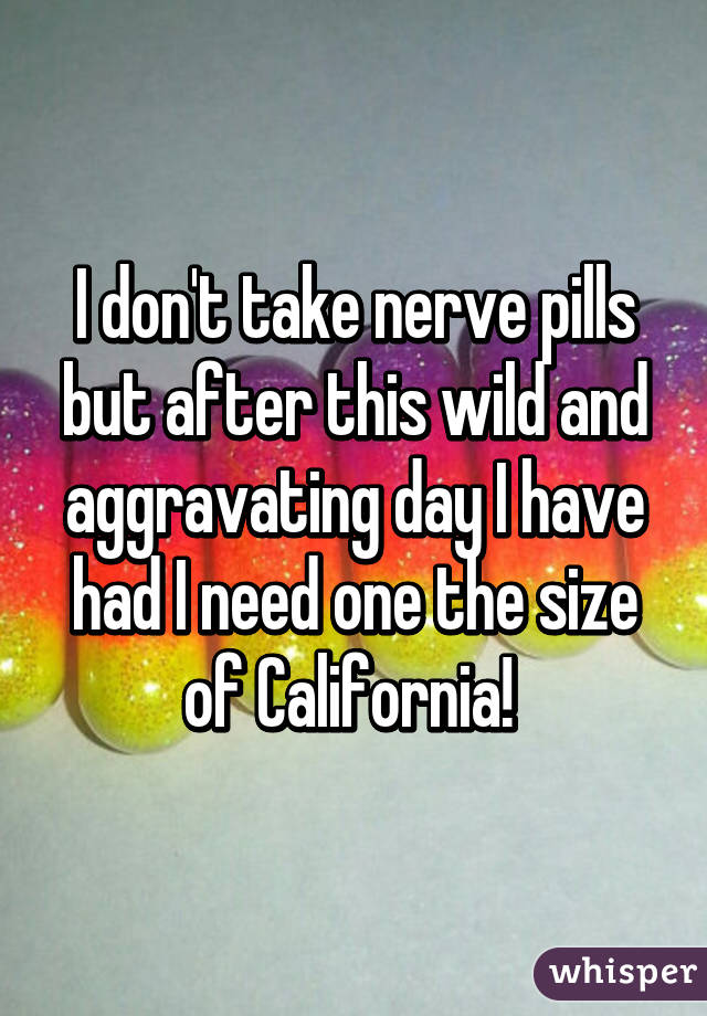 I don't take nerve pills but after this wild and aggravating day I have had I need one the size of California! 