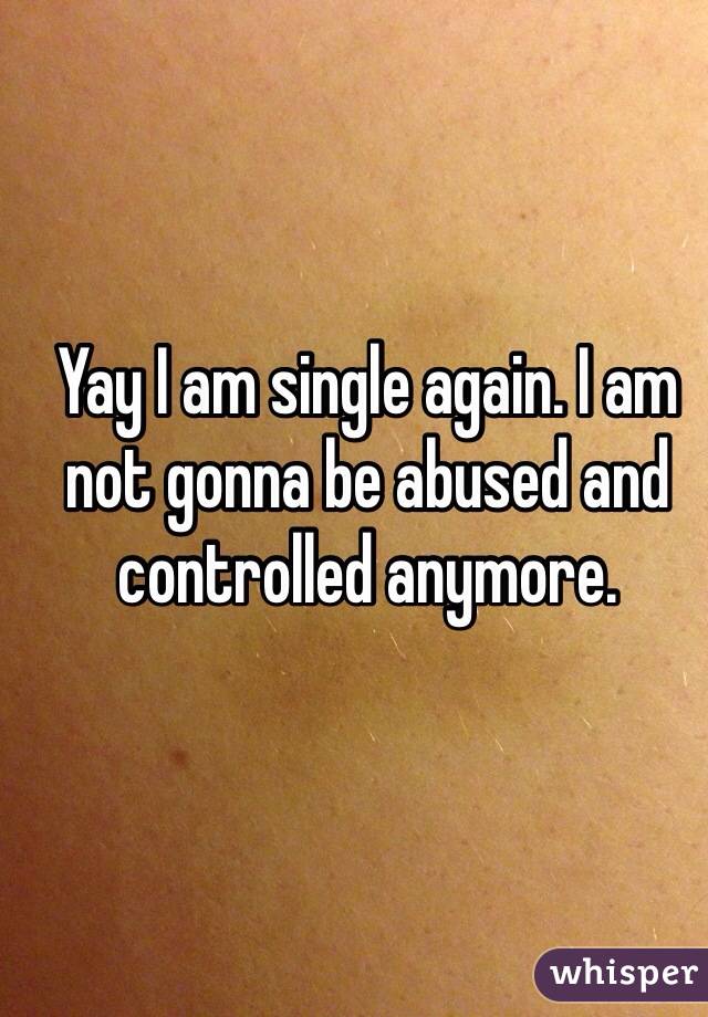 Yay I am single again. I am not gonna be abused and controlled anymore.