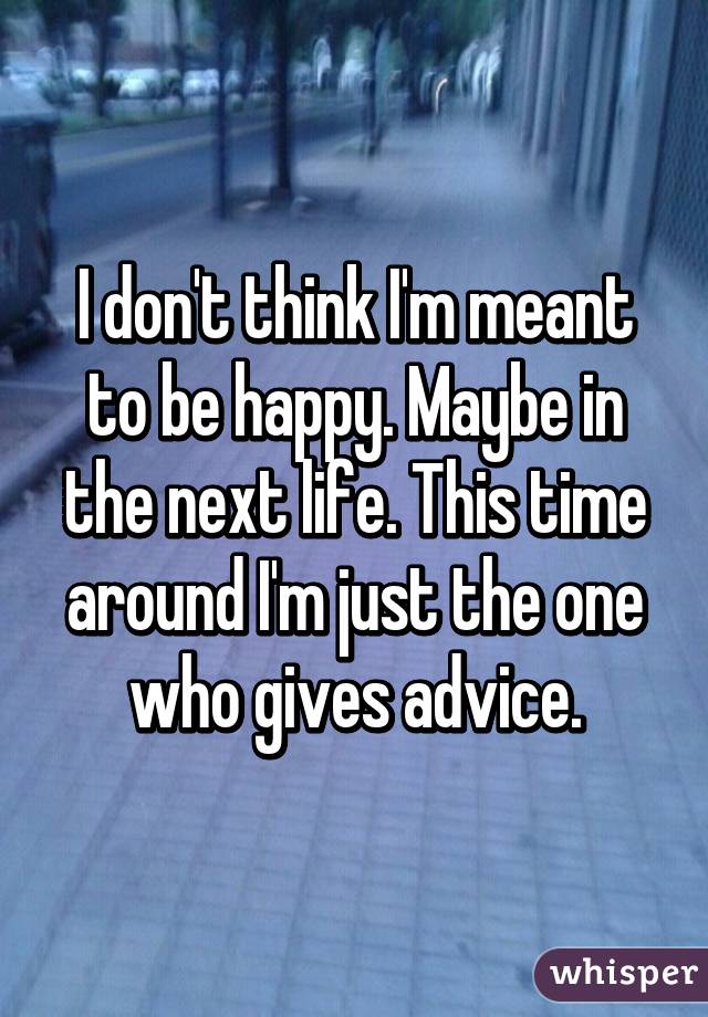 I don't think I'm meant to be happy. Maybe in the next life. This time around I'm just the one who gives advice.