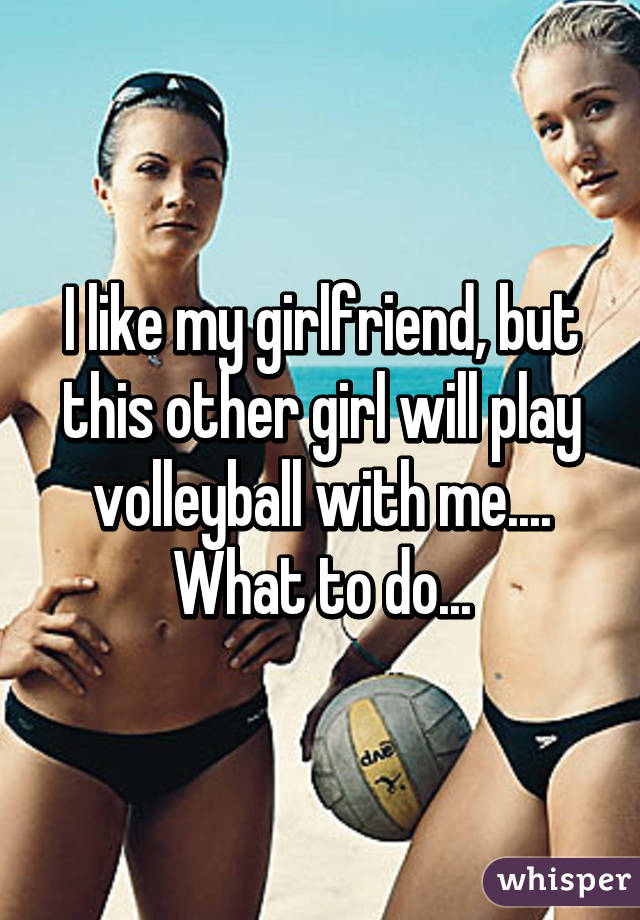 I like my girlfriend, but this other girl will play volleyball with me.... What to do...