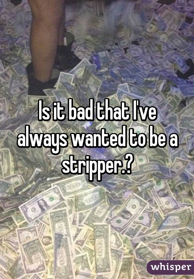 Is it bad that I've always wanted to be a stripper.?