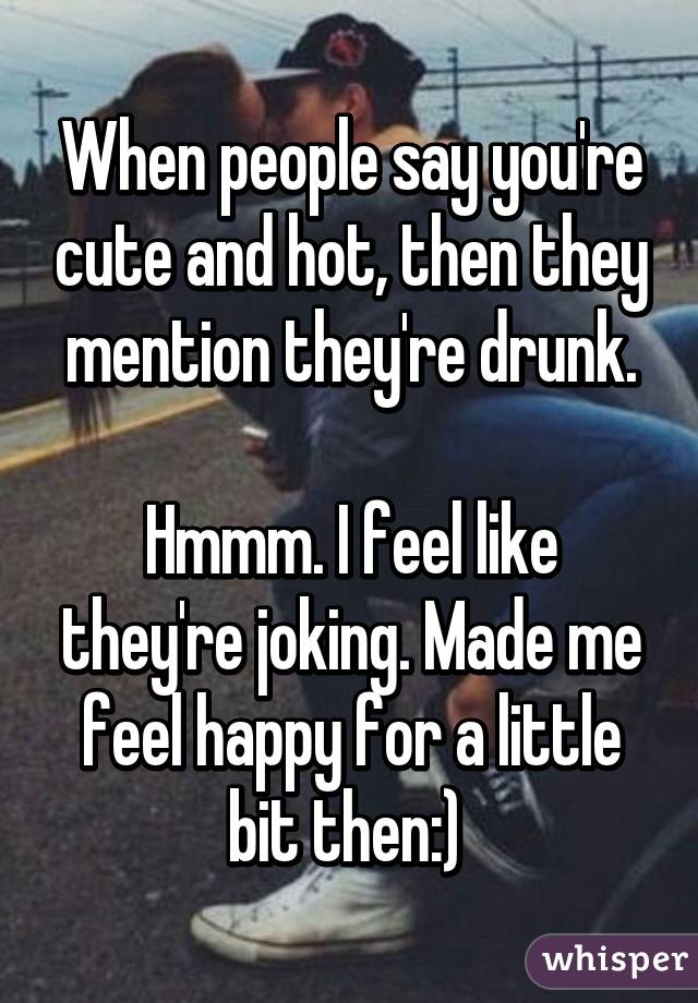 When people say you're cute and hot, then they mention they're drunk.

Hmmm. I feel like they're joking. Made me feel happy for a little bit then:) 