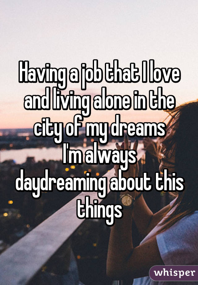 Having a job that I love and living alone in the city of my dreams
I'm always daydreaming about this things